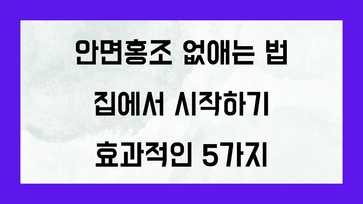 안면홍조 없애는법, 집에서 시작하기: 효과적인 5가지 방